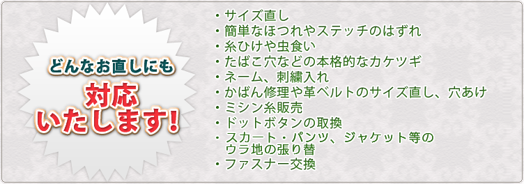 どんなお直しにも対応いたします！・サイズ直し・簡単なほつれやステッチのはずれ・糸ひけや虫食い・たばこ穴などの本格的なカケツギ・ネーム、刺繍入れ・かばん修理や革ベルトのサイズ直し、穴あけ・ミシン糸販売